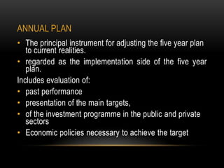 ANNUAL PLAN
• The principal instrument for adjusting the five year plan
to current realities.
• regarded as the implementation side of the five year
plan.
Includes evaluation of:
• past performance
• presentation of the main targets,
• of the investment programme in the public and private
sectors
• Economic policies necessary to achieve the target

 