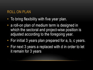 ROLL ON PLAN

• To bring flexibility with five year plan.

• a roll-on plan of medium term is designed in
which the sectoral and project-wise position is
adjusted according to the foregoing year.
• For initial 3 years plan prepared for a, b, c years.
• For next 3 years a replaced with d in order to let
it remain for 3 years

 