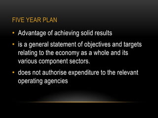 FIVE YEAR PLAN

• Advantage of achieving solid results

• is a general statement of objectives and targets
relating to the economy as a whole and its
various component sectors.
• does not authorise expenditure to the relevant
operating agencies

 