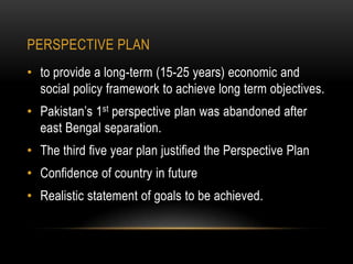 PERSPECTIVE PLAN
• to provide a long-term (15-25 years) economic and
social policy framework to achieve long term objectives.
• Pakistan’s 1st perspective plan was abandoned after
east Bengal separation.

• The third five year plan justified the Perspective Plan
• Confidence of country in future
• Realistic statement of goals to be achieved.

 
