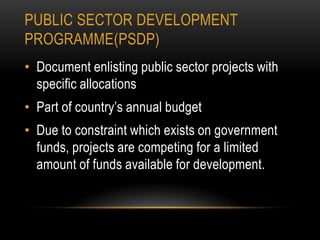 PUBLIC SECTOR DEVELOPMENT
PROGRAMME(PSDP)
• Document enlisting public sector projects with
specific allocations
• Part of country’s annual budget
• Due to constraint which exists on government
funds, projects are competing for a limited
amount of funds available for development.

 