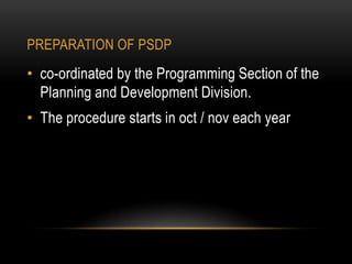 PREPARATION OF PSDP

• co-ordinated by the Programming Section of the
Planning and Development Division.
• The procedure starts in oct / nov each year

 
