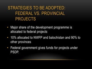 STRATEGIES TO BE ADOPTED:
FEDERAL VS. PROVINCIAL
PROJECTS
• Major share of the development programme is
allocated to federal projects
• 10% allocated to NWFP and balochistan and 90% to
other provinces
• Federal government gives funds for projects under
PSDP.

 