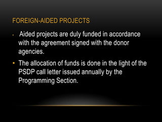 FOREIGN-AIDED PROJECTS
•

Aided projects are duly funded in accordance
with the agreement signed with the donor
agencies.

• The allocation of funds is done in the light of the
PSDP call letter issued annually by the
Programming Section.

 