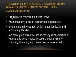 DEFINITION OF PROJECT AND ITS CONTRIBUTION
TOWARD ACHIEVEMENT OF OVERALL PLAN
GOALS/OBJECTIVES.

• Projects are defined in different ways
• From the stand point of economics, a project is;
• the minimum investment which is economically and
technically feasible
• .an activity on which we spend money in expectation of
returns and which logically seems to lend itself to
planning, financing and implementation as a unit.

 