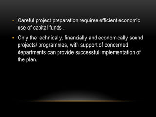 • Careful project preparation requires efficient economic
use of capital funds .
• Only the technically, financially and economically sound
projects/ programmes, with support of concerned
departments can provide successful implementation of
the plan.

 