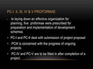 PC-I, II, III, IV & V PROFORMAE
•

to laying down an effective organization for
planning, five proformae were prescribed for
preparation and implementation of development
schemes.

• PC-I and PC-II deal with submission of project proposal
• PCIII is concerned with the progress of ongoing
projects
• PC-IV and PC-V are to be filled in after completion of a
project.

 