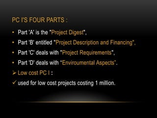 PC I'S FOUR PARTS :
• Part 'A' is the "Project Digest",

• Part 'B' entitled "Project Description and Financing",
• Part 'C' deals with "Project Requirements",
• Part 'D' deals with “Enviroumental Aspects”.
 Low cost PC I :
 used for low cost projects costing 1 million.

 
