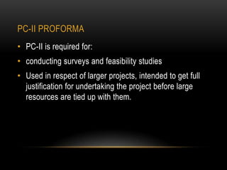 PC-II PROFORMA
• PC-II is required for:

• conducting surveys and feasibility studies
• Used in respect of larger projects, intended to get full
justification for undertaking the project before large
resources are tied up with them.

 
