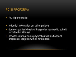 PC-III PROFORMA
• PC-III performa is:
• to furnish information on going projects
• done on quarterly basis with agencies required to submit
report within 20 days
• provides information on physical as well as financial
progress of projects with all hindrances.

 