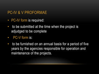 PC-IV & V PROFORMAE
• PC-IV form is required:

• to be submitted at the time when the project is
adjudged to be complete
•

PC-V form is:

• to be furnished on an annual basis for a period of five
years by the agencies responsible for operation and
maintenance of the projects.

 