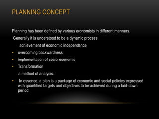 PLANNING CONCEPT
Planning has been defined by various economists in different manners.
Generally it is understood to be a dynamic process
achievement of economic independence
• overcoming backwardness
• implementation of socio-economic
• Transformation
a method of analysis.
•

In essence, a plan is a package of economic and social policies expressed
with quantified targets and objectives to be achieved during a laid-down
period

 