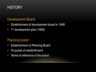 HISTORY
Development Board:
• Establishment of development board in 1948
• 1st development plan (1950)

Planning board:
• Establishment of Planning Board
• Purposes of establishment
• Terms of reference of the board

 