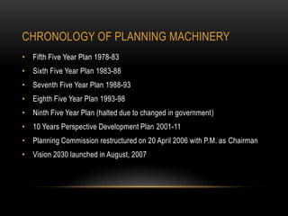 CHRONOLOGY OF PLANNING MACHINERY
• Fifth Five Year Plan 1978-83
• Sixth Five Year Plan 1983-88
• Seventh Five Year Plan 1988-93
• Eighth Five Year Plan 1993-98
• Ninth Five Year Plan (halted due to changed in government)

• 10 Years Perspective Development Plan 2001-11
• Planning Commission restructured on 20 April 2006 with P.M. as Chairman
• Vision 2030 launched in August, 2007

 