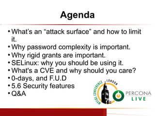 Agenda
What’s an “attack surface” and how to limit
it.
●
Why password complexity is important.
●
Why rigid grants are important.
●
SELinux: why you should be using it.
●
What's a CVE and why should you care?
●
0-days, and F.U.D
●
5.6 Security features
●
Q&A
●

www.percona.com

 