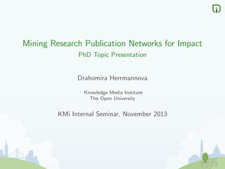 Mining Research Publication Networks for Impact
PhD Topic Presentation

Drahomira Herrmannova
Knowledge Media Institute
The Open University

KMi Internal Seminar, November 2013

1 / 19

 