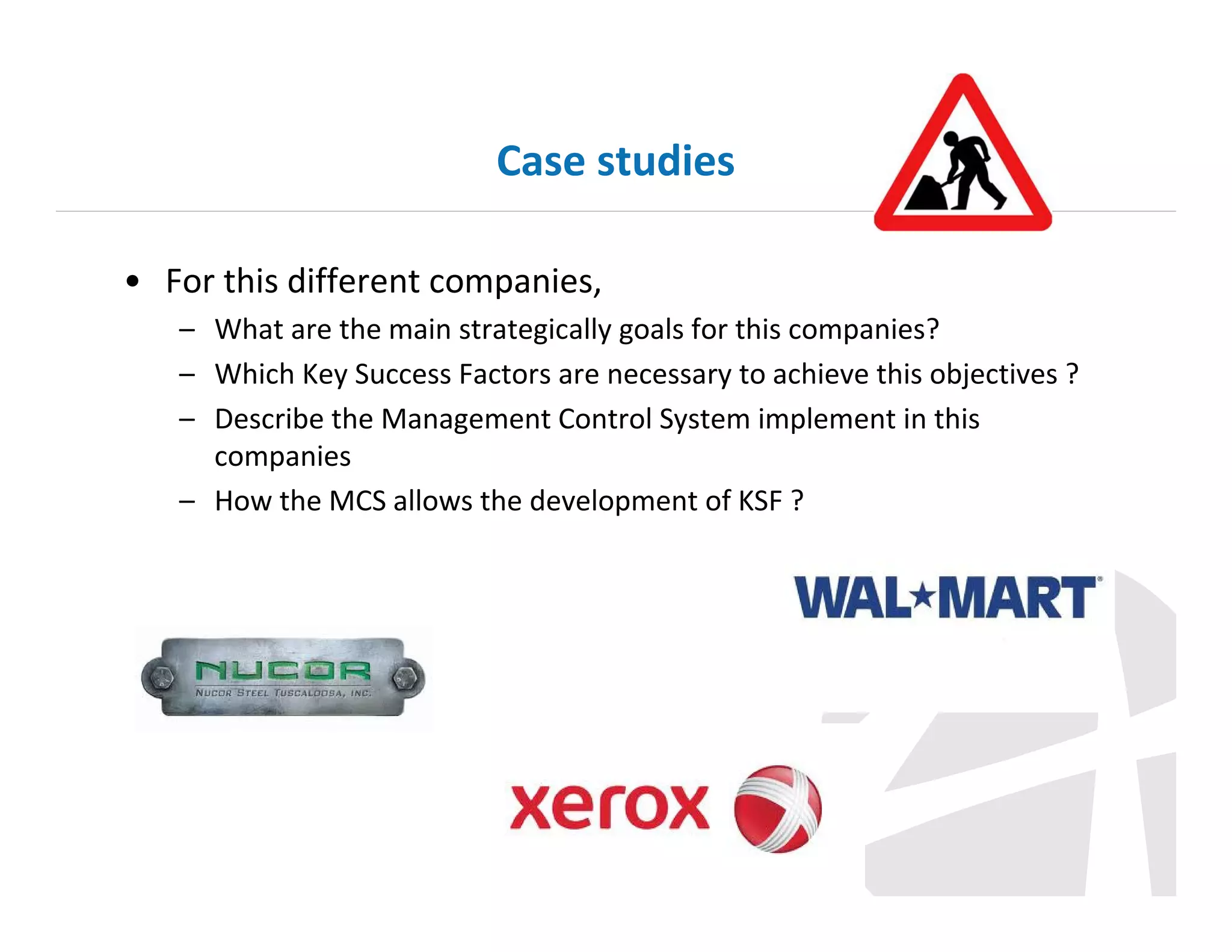 Case studies
• For this different companies,
– What are the main strategically goals for this companies?
– Which Key Success Factors are necessary to achieve this objectives ?
– Describe the Management Control System implement in this
companies
– How the MCS allows the development of KSF ?

 