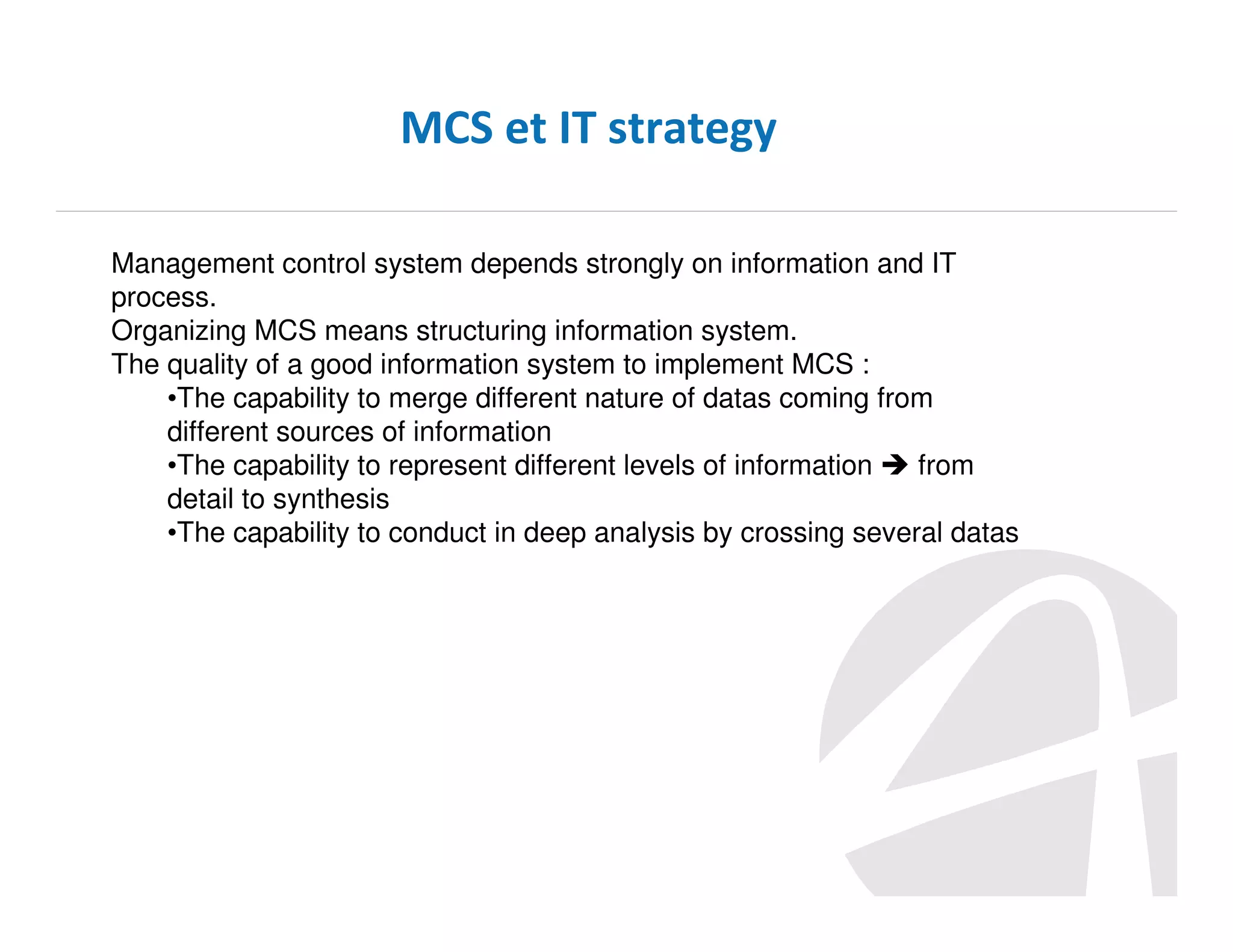 MCS et IT strategy
Management control system depends strongly on information and IT
process.
Organizing MCS means structuring information system.
The quality of a good information system to implement MCS :
•The capability to merge different nature of datas coming from
different sources of information
•The capability to represent different levels of information
from
detail to synthesis
•The capability to conduct in deep analysis by crossing several datas

 