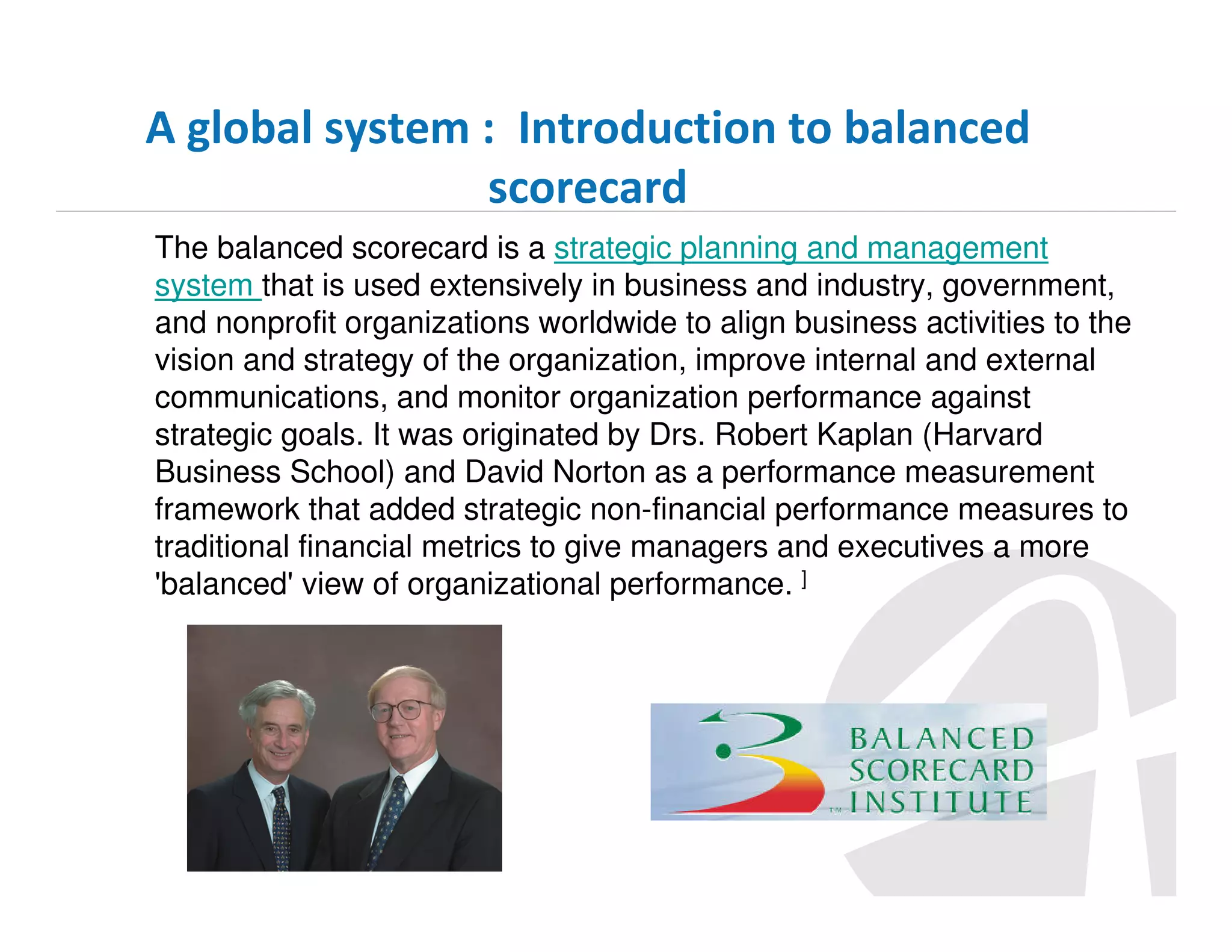 A global system : Introduction to balanced
scorecard
The balanced scorecard is a strategic planning and management
system that is used extensively in business and industry, government,
and nonprofit organizations worldwide to align business activities to the
vision and strategy of the organization, improve internal and external
communications, and monitor organization performance against
strategic goals. It was originated by Drs. Robert Kaplan (Harvard
Business School) and David Norton as a performance measurement
framework that added strategic non-financial performance measures to
traditional financial metrics to give managers and executives a more
'balanced' view of organizational performance. ]

 