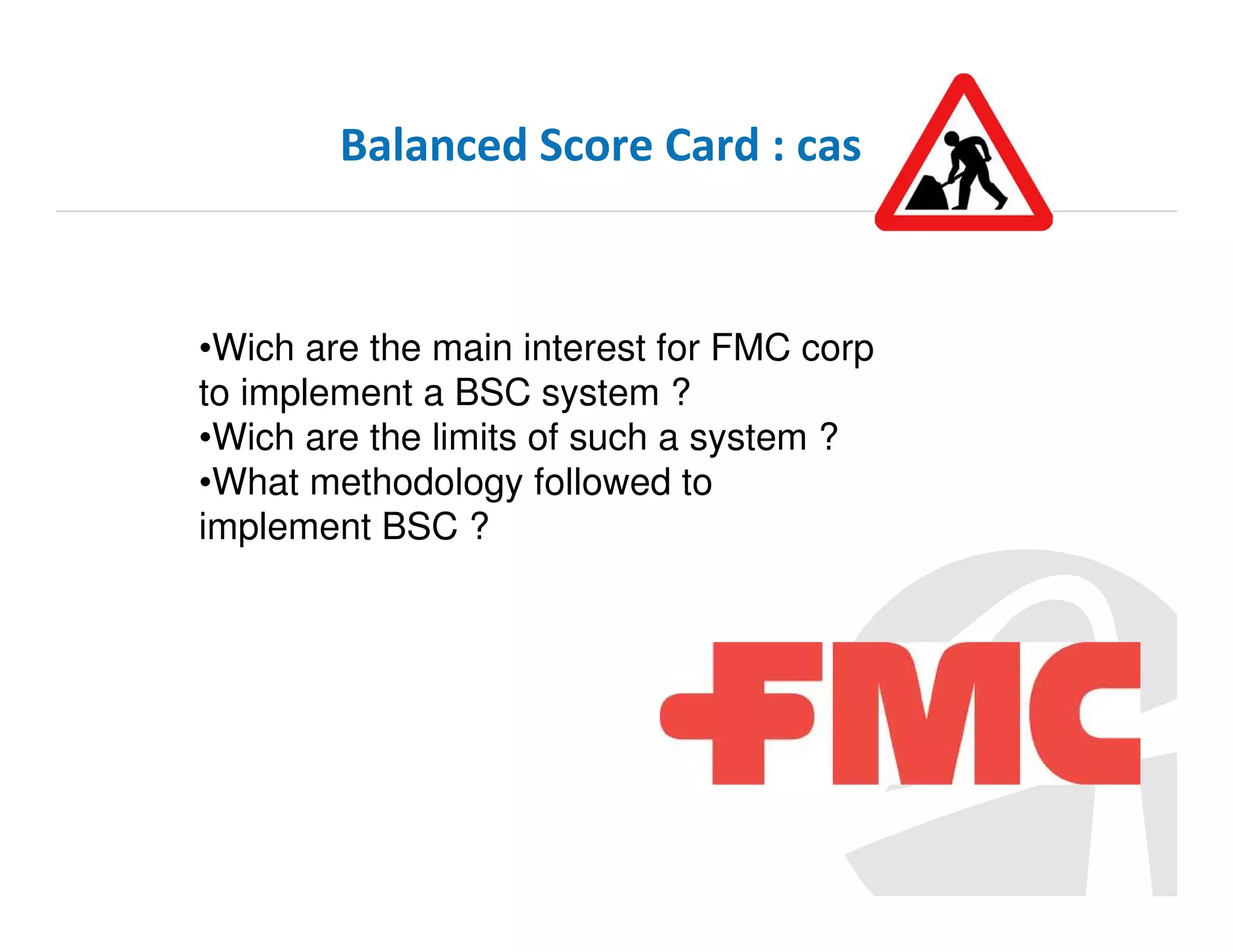 Balanced Score Card : cas

•Wich are the main interest for FMC corp
to implement a BSC system ?
•Wich are the limits of such a system ?
•What methodology followed to
implement BSC ?

 