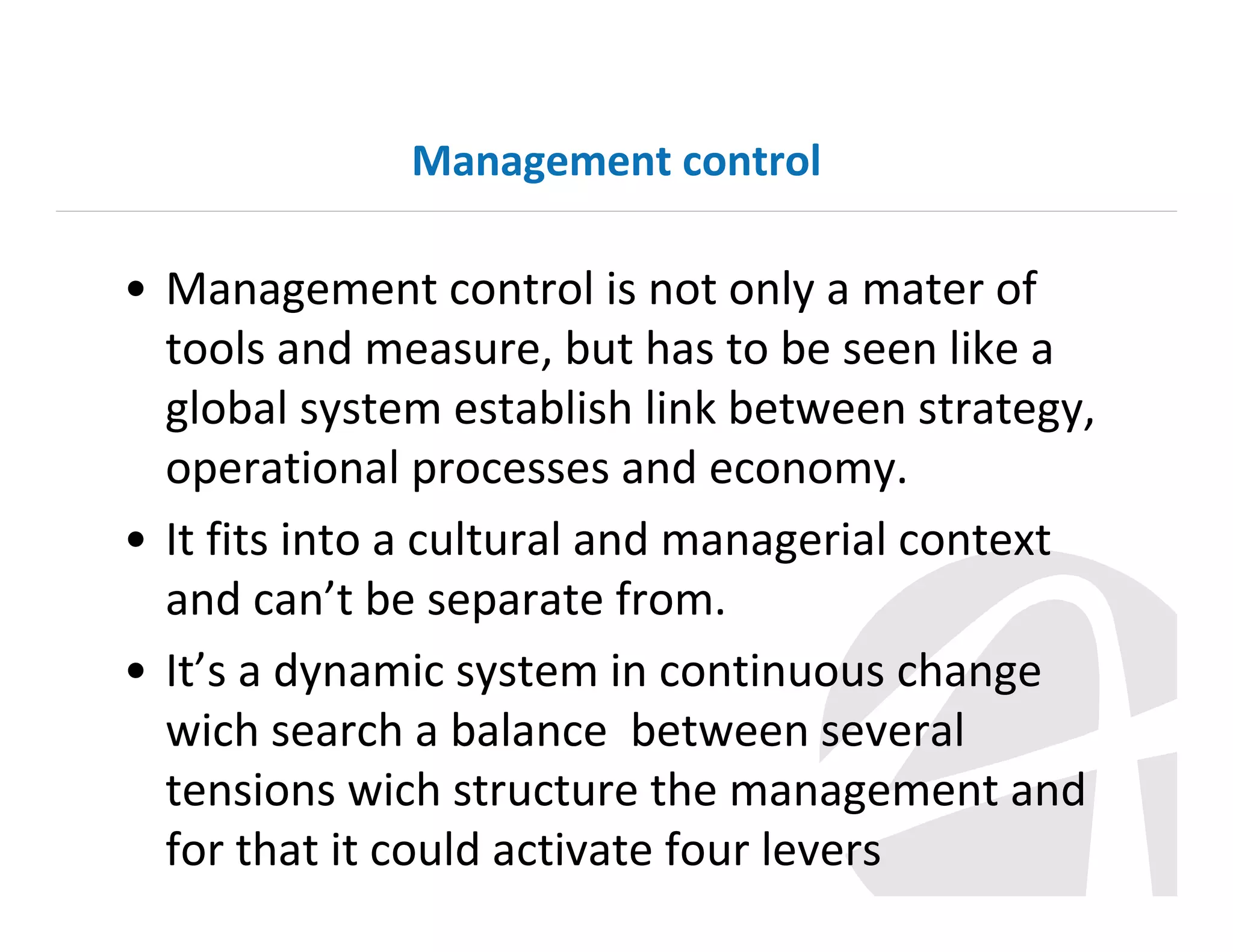 Management control

• Management control is not only a mater of
tools and measure, but has to be seen like a
global system establish link between strategy,
operational processes and economy.
• It fits into a cultural and managerial context
and can’t be separate from.
• It’s a dynamic system in continuous change
wich search a balance between several
tensions wich structure the management and
for that it could activate four levers

 