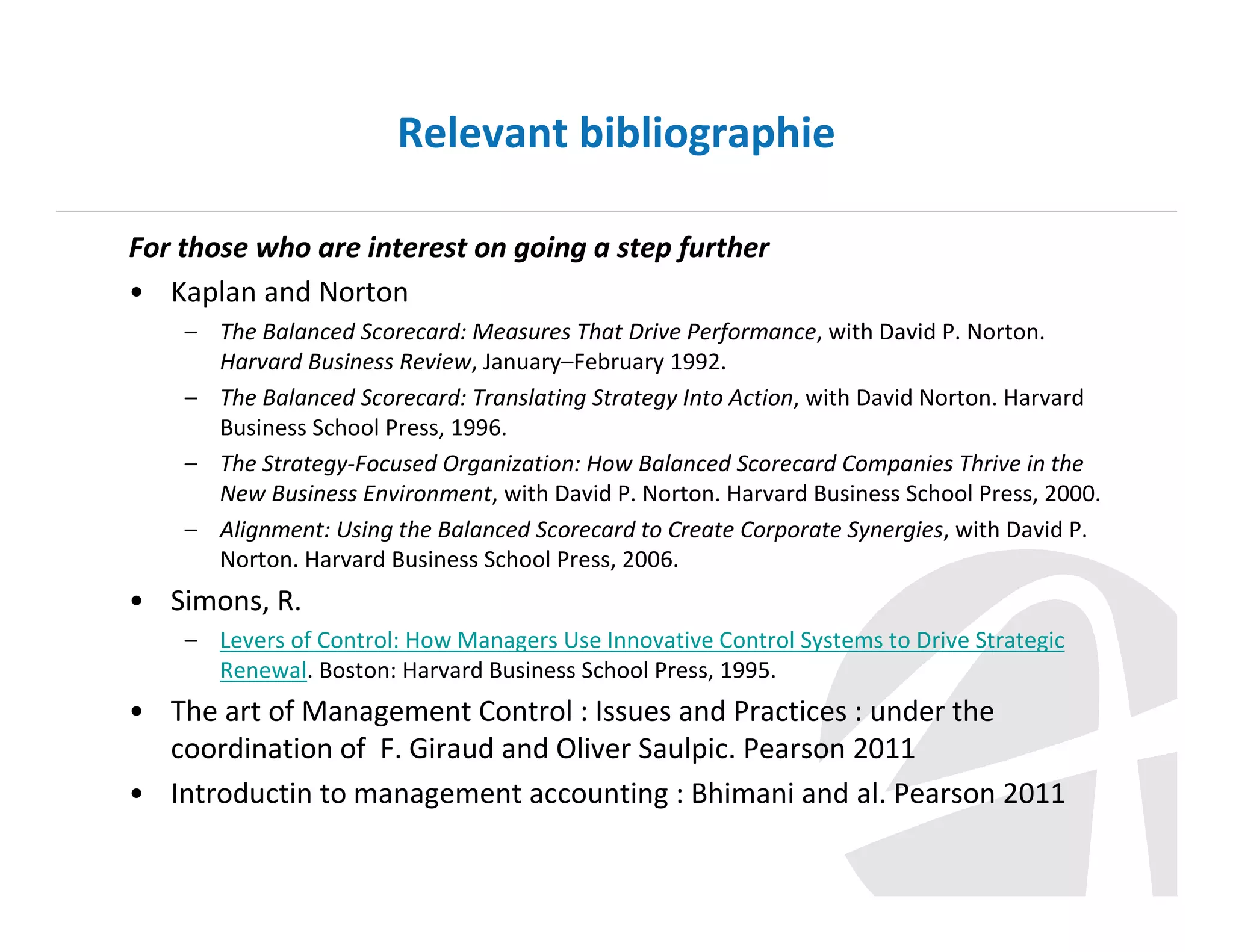 Relevant bibliographie
For those who are interest on going a step further
• Kaplan and Norton
– The Balanced Scorecard: Measures That Drive Performance, with David P. Norton.
Harvard Business Review, January–February 1992.
– The Balanced Scorecard: Translating Strategy Into Action, with David Norton. Harvard
Business School Press, 1996.
– The Strategy-Focused Organization: How Balanced Scorecard Companies Thrive in the
New Business Environment, with David P. Norton. Harvard Business School Press, 2000.
– Alignment: Using the Balanced Scorecard to Create Corporate Synergies, with David P.
Norton. Harvard Business School Press, 2006.

• Simons, R.
– Levers of Control: How Managers Use Innovative Control Systems to Drive Strategic
Renewal. Boston: Harvard Business School Press, 1995.

• The art of Management Control : Issues and Practices : under the
coordination of F. Giraud and Oliver Saulpic. Pearson 2011
• Introductin to management accounting : Bhimani and al. Pearson 2011

 