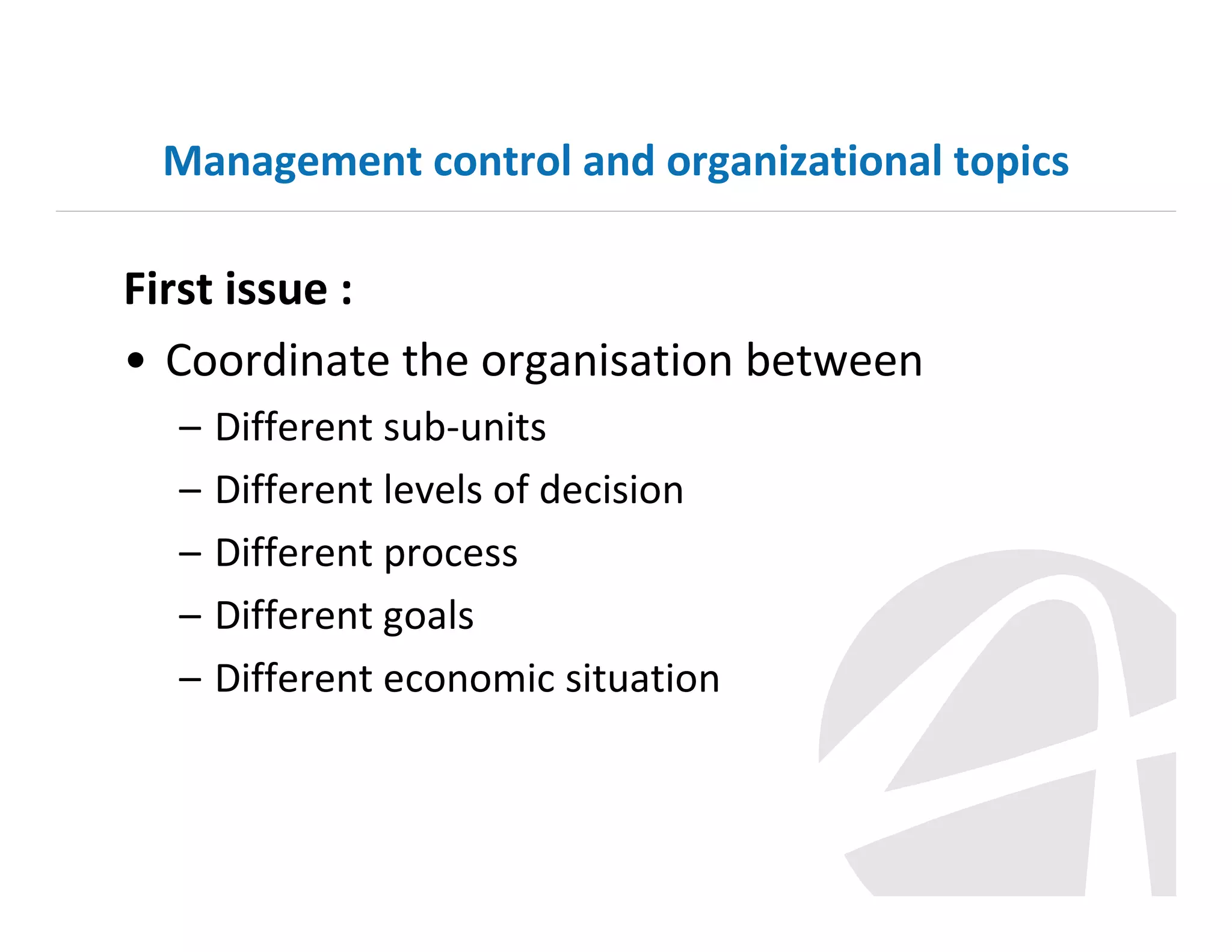 Management control and organizational topics

First issue :
• Coordinate the organisation between
–
–
–
–
–

Different sub-units
Different levels of decision
Different process
Different goals
Different economic situation

 