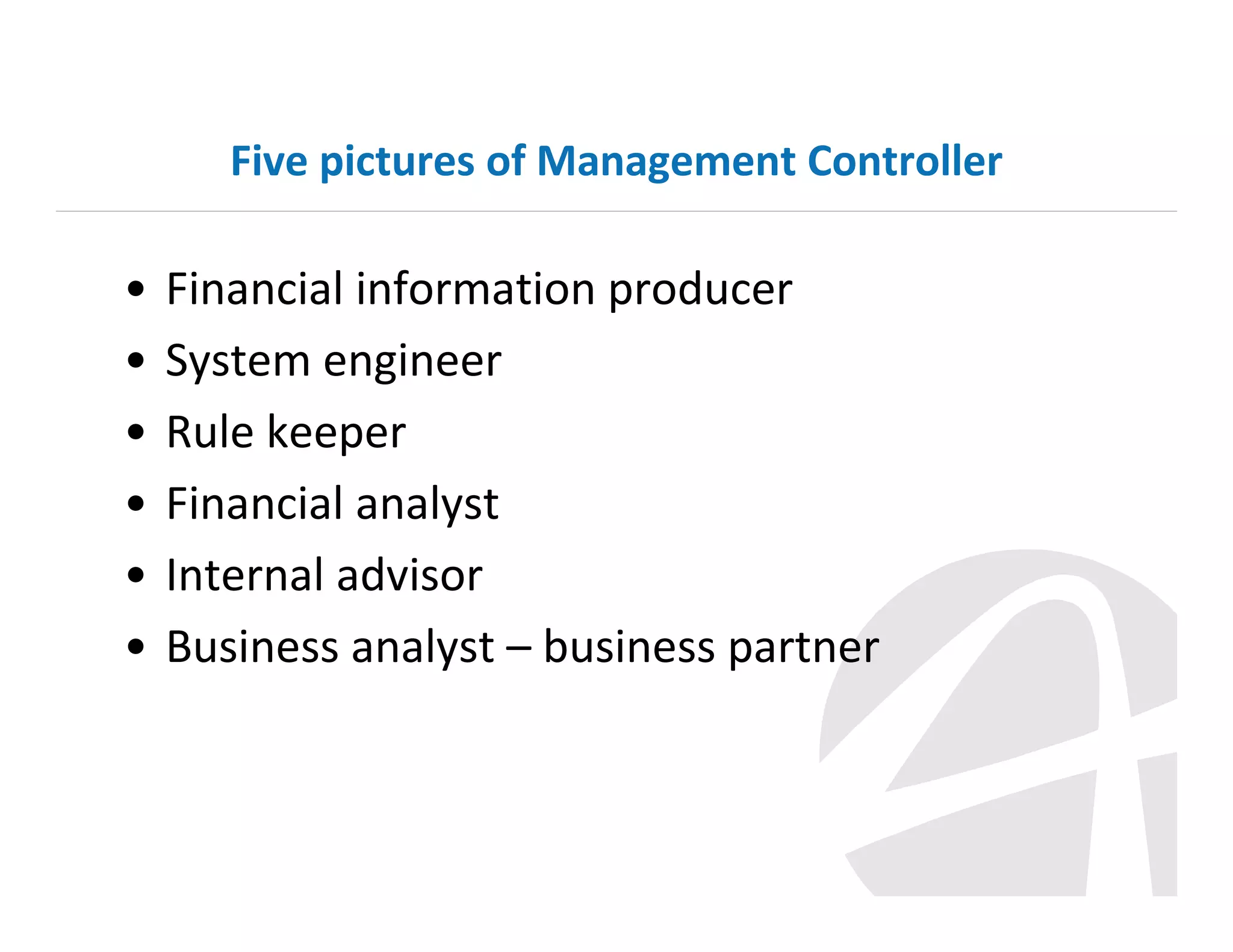 Five pictures of Management Controller

•
•
•
•
•
•

Financial information producer
System engineer
Rule keeper
Financial analyst
Internal advisor
Business analyst – business partner

 