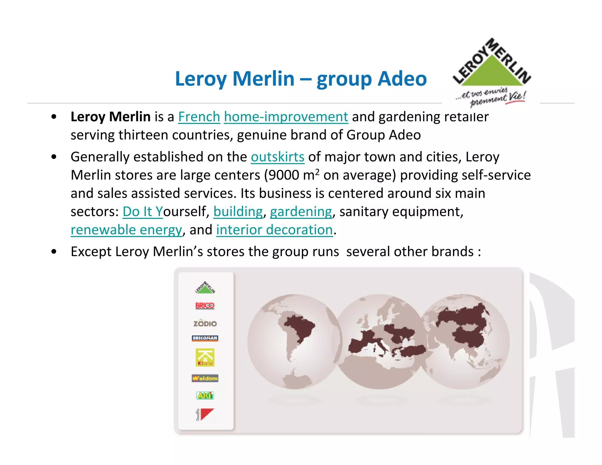 Leroy Merlin – group Adeo
• Leroy Merlin is a French home-improvement and gardening retailer
serving thirteen countries, genuine brand of Group Adeo
• Generally established on the outskirts of major town and cities, Leroy
Merlin stores are large centers (9000 m2 on average) providing self-service
and sales assisted services. Its business is centered around six main
sectors: Do It Yourself, building, gardening, sanitary equipment,
renewable energy, and interior decoration.
• Except Leroy Merlin’s stores the group runs several other brands :

 