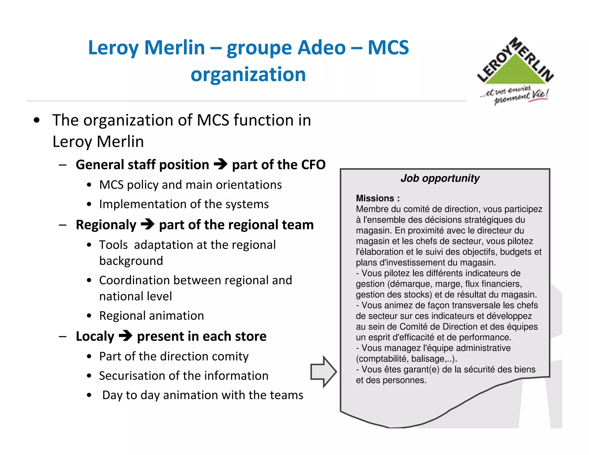 Leroy Merlin – groupe Adeo – MCS
organization
• The organization of MCS function in
Leroy Merlin
– General staff position

part of the CFO

• MCS policy and main orientations
• Implementation of the systems

– Regionaly

part of the regional team

• Tools adaptation at the regional
background
• Coordination between regional and
national level
• Regional animation

– Localy

present in each store

• Part of the direction comity
• Securisation of the information
• Day to day animation with the teams

Job opportunity
Missions :
Membre du comité de direction, vous participez
à l'ensemble des décisions stratégiques du
magasin. En proximité avec le directeur du
magasin et les chefs de secteur, vous pilotez
l'élaboration et le suivi des objectifs, budgets et
plans d'investissement du magasin.
- Vous pilotez les différents indicateurs de
gestion (démarque, marge, flux financiers,
gestion des stocks) et de résultat du magasin.
- Vous animez de façon transversale les chefs
de secteur sur ces indicateurs et développez
au sein de Comité de Direction et des équipes
un esprit d'efficacité et de performance.
- Vous managez l'équipe administrative
(comptabilité, balisage,..).
- Vous êtes garant(e) de la sécurité des biens
et des personnes.

 