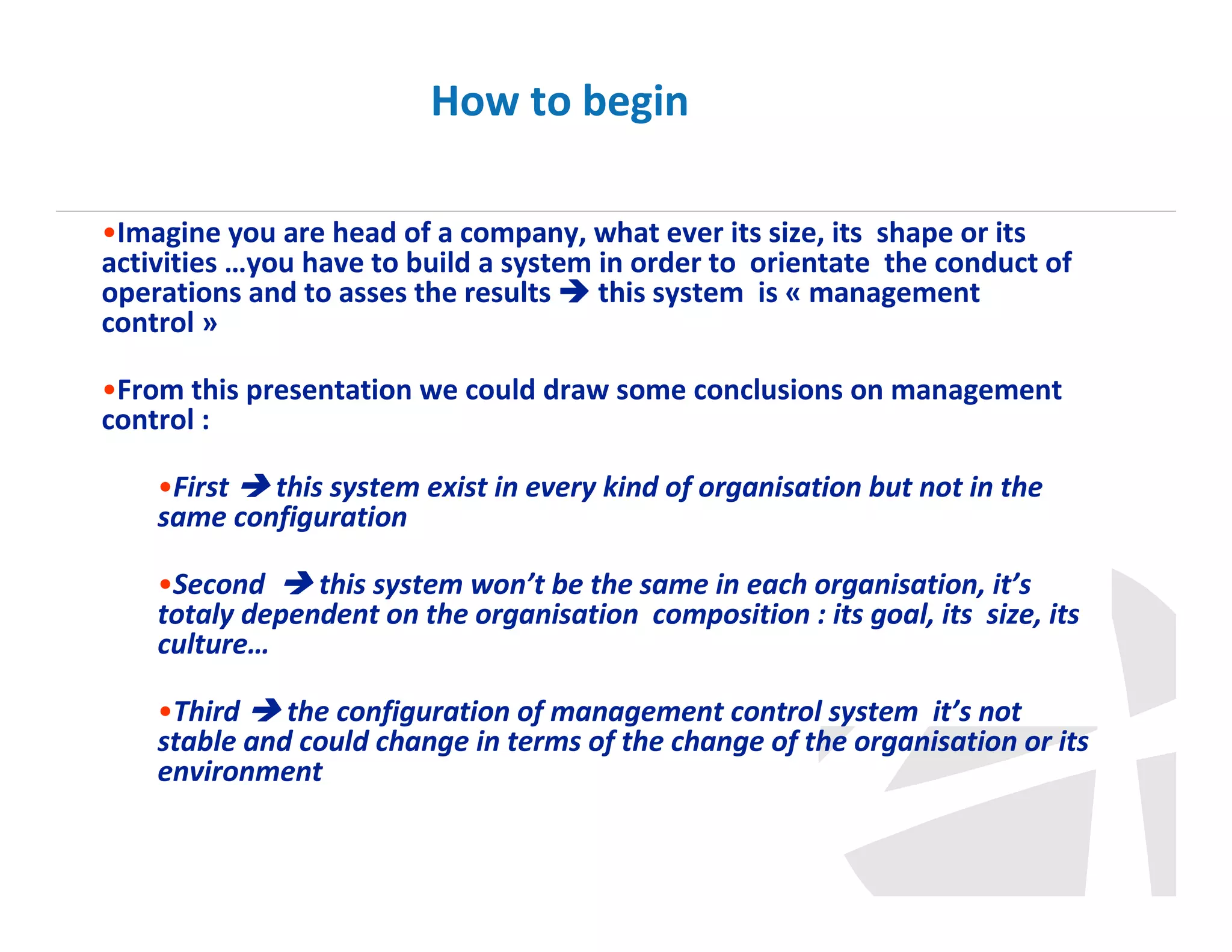 How to begin
•Imagine you are head of a company, what ever its size, its shape or its
activities …you have to build a system in order to orientate the conduct of
operations and to asses the results
this system is « management
control »
•From this presentation we could draw some conclusions on management
control :
•First
this system exist in every kind of organisation but not in the
same configuration
•Second
this system won’t be the same in each organisation, it’s
totaly dependent on the organisation composition : its goal, its size, its
culture…
•Third
the configuration of management control system it’s not
stable and could change in terms of the change of the organisation or its
environment

 