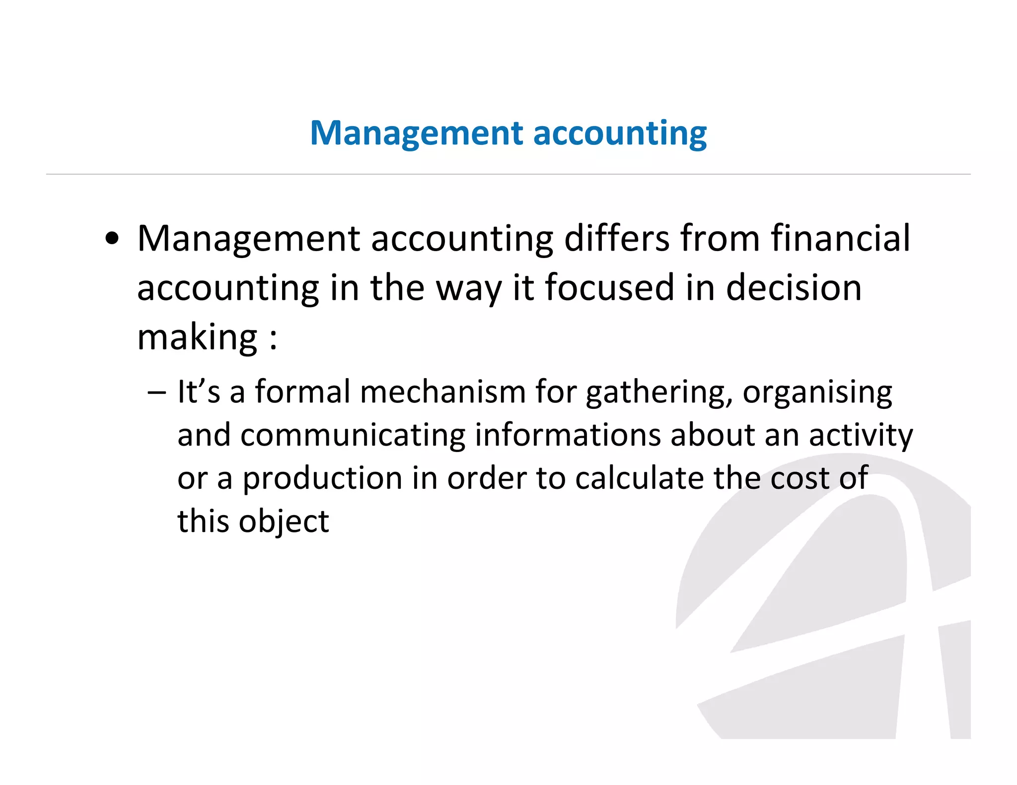 Management accounting

• Management accounting differs from financial
accounting in the way it focused in decision
making :
– It’s a formal mechanism for gathering, organising
and communicating informations about an activity
or a production in order to calculate the cost of
this object

 