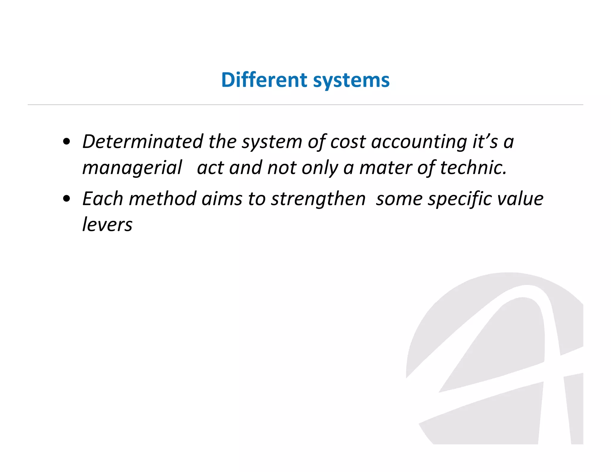 Different systems
• Determinated the system of cost accounting it’s a
managerial act and not only a mater of technic.
• Each method aims to strengthen some specific value
levers

 