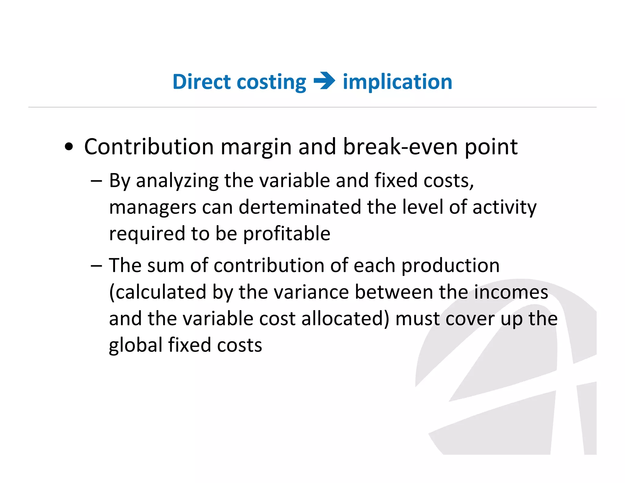 Direct costing

implication

• Contribution margin and break-even point
– By analyzing the variable and fixed costs,
managers can derteminated the level of activity
required to be profitable
– The sum of contribution of each production
(calculated by the variance between the incomes
and the variable cost allocated) must cover up the
global fixed costs

 