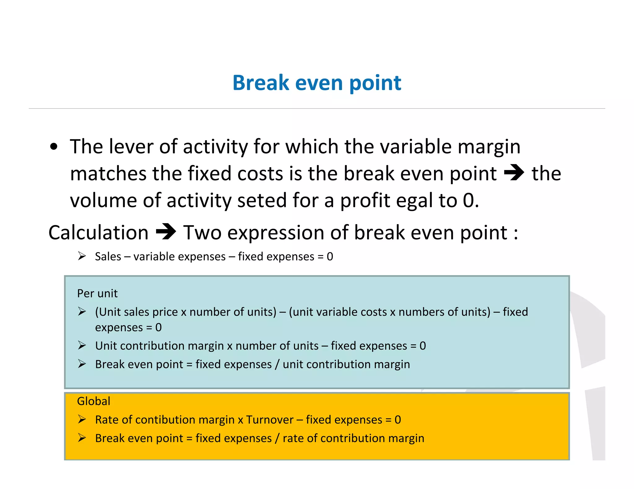 Break even point
• The lever of activity for which the variable margin
matches the fixed costs is the break even point
the
volume of activity seted for a profit egal to 0.
Calculation
Two expression of break even point :
Sales – variable expenses – fixed expenses = 0
Per unit
(Unit sales price x number of units) – (unit variable costs x numbers of units) – fixed
expenses = 0
Unit contribution margin x number of units – fixed expenses = 0
Break even point = fixed expenses / unit contribution margin
Global
Rate of contibution margin x Turnover – fixed expenses = 0
Break even point = fixed expenses / rate of contribution margin

 