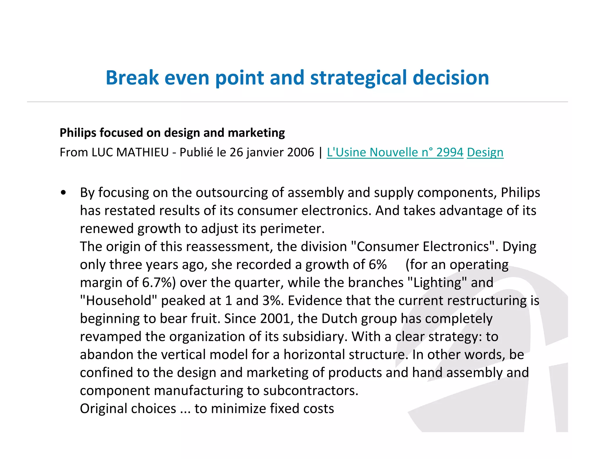 Break even point and strategical decision
Philips focused on design and marketing
From LUC MATHIEU - Publié le 26 janvier 2006 | L'Usine Nouvelle n° 2994 Design

• By focusing on the outsourcing of assembly and supply components, Philips
has restated results of its consumer electronics. And takes advantage of its
renewed growth to adjust its perimeter.
The origin of this reassessment, the division "Consumer Electronics". Dying
only three years ago, she recorded a growth of 6% ​​(for an operating
margin of 6.7%) over the quarter, while the branches "Lighting" and
"Household" peaked at 1 and 3%. Evidence that the current restructuring is
beginning to bear fruit. Since 2001, the Dutch group has completely
revamped the organization of its subsidiary. With a clear strategy: to
abandon the vertical model for a horizontal structure. In other words, be
confined to the design and marketing of products and hand assembly and
component manufacturing to subcontractors.
Original choices ... to minimize fixed costs

 