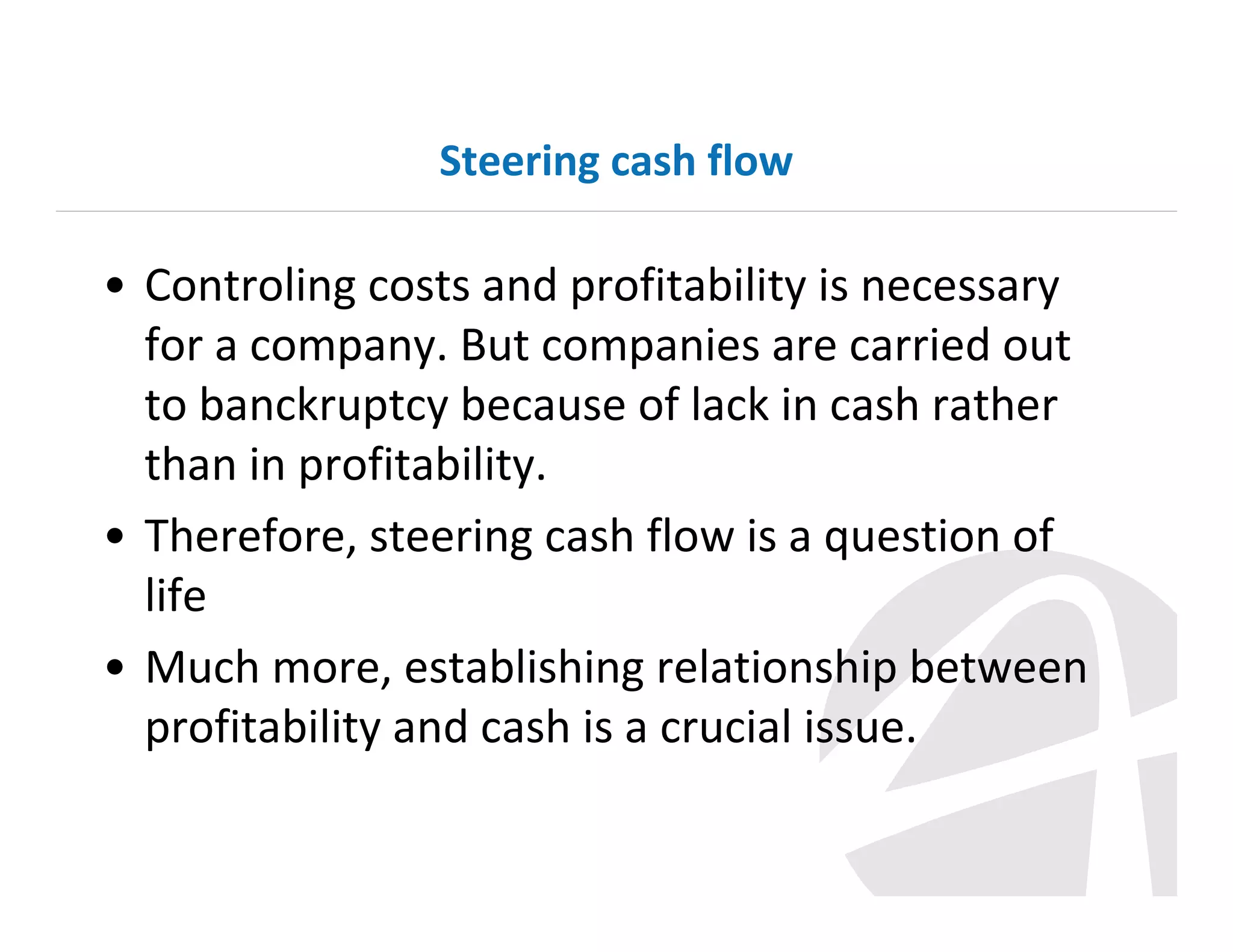 Steering cash flow

• Controling costs and profitability is necessary
for a company. But companies are carried out
to banckruptcy because of lack in cash rather
than in profitability.
• Therefore, steering cash flow is a question of
life
• Much more, establishing relationship between
profitability and cash is a crucial issue.

 