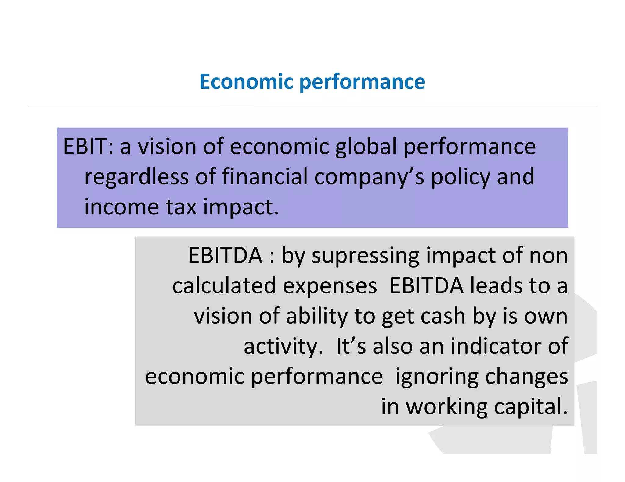 Economic performance

EBIT: a vision of economic global performance
regardless of financial company’s policy and
income tax impact.
EBITDA : by supressing impact of non
calculated expenses EBITDA leads to a
vision of ability to get cash by is own
activity. It’s also an indicator of
economic performance ignoring changes
in working capital.

 