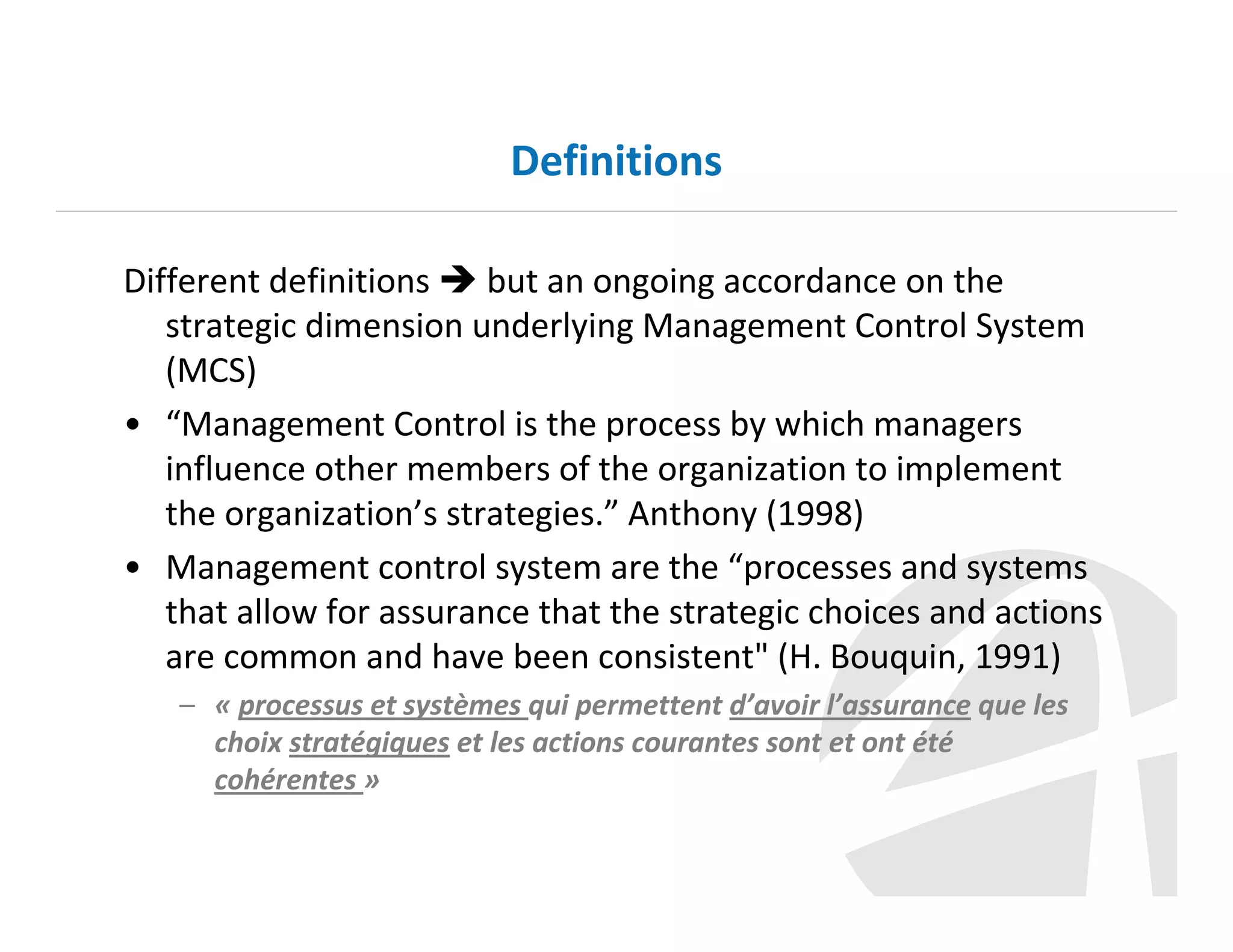 Definitions
Different definitions
but an ongoing accordance on the
strategic dimension underlying Management Control System
(MCS)
• “Management Control is the process by which managers
influence other members of the organization to implement
the organization’s strategies.” Anthony (1998)
• Management control system are the “processes and systems
that allow for assurance that the strategic choices and actions
are common and have been consistent" (H. Bouquin, 1991)
– « processus et systèmes qui permettent d’avoir l’assurance que les
choix stratégiques et les actions courantes sont et ont été
cohérentes »

 