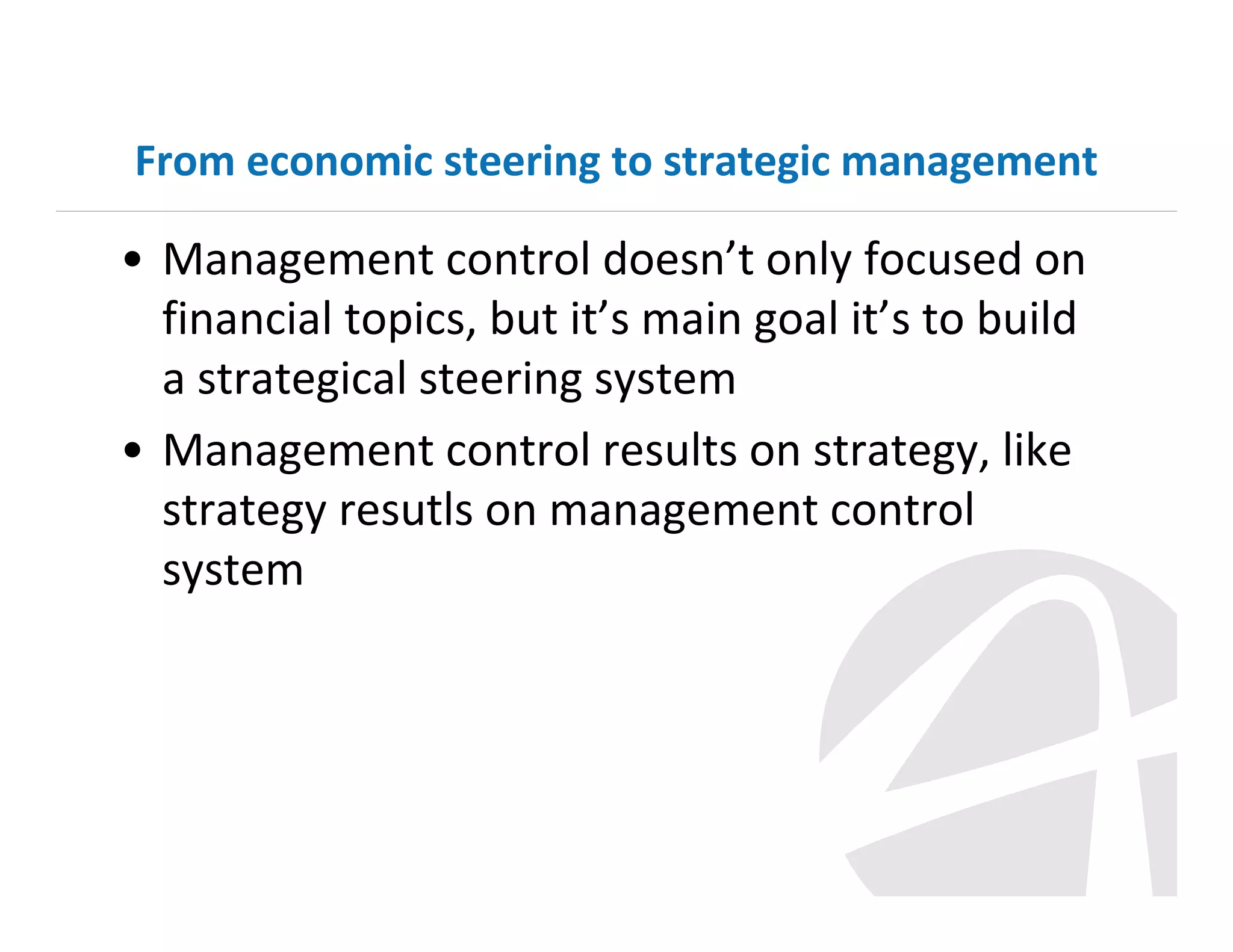 From economic steering to strategic management

• Management control doesn’t only focused on
financial topics, but it’s main goal it’s to build
a strategical steering system
• Management control results on strategy, like
strategy resutls on management control
system

 