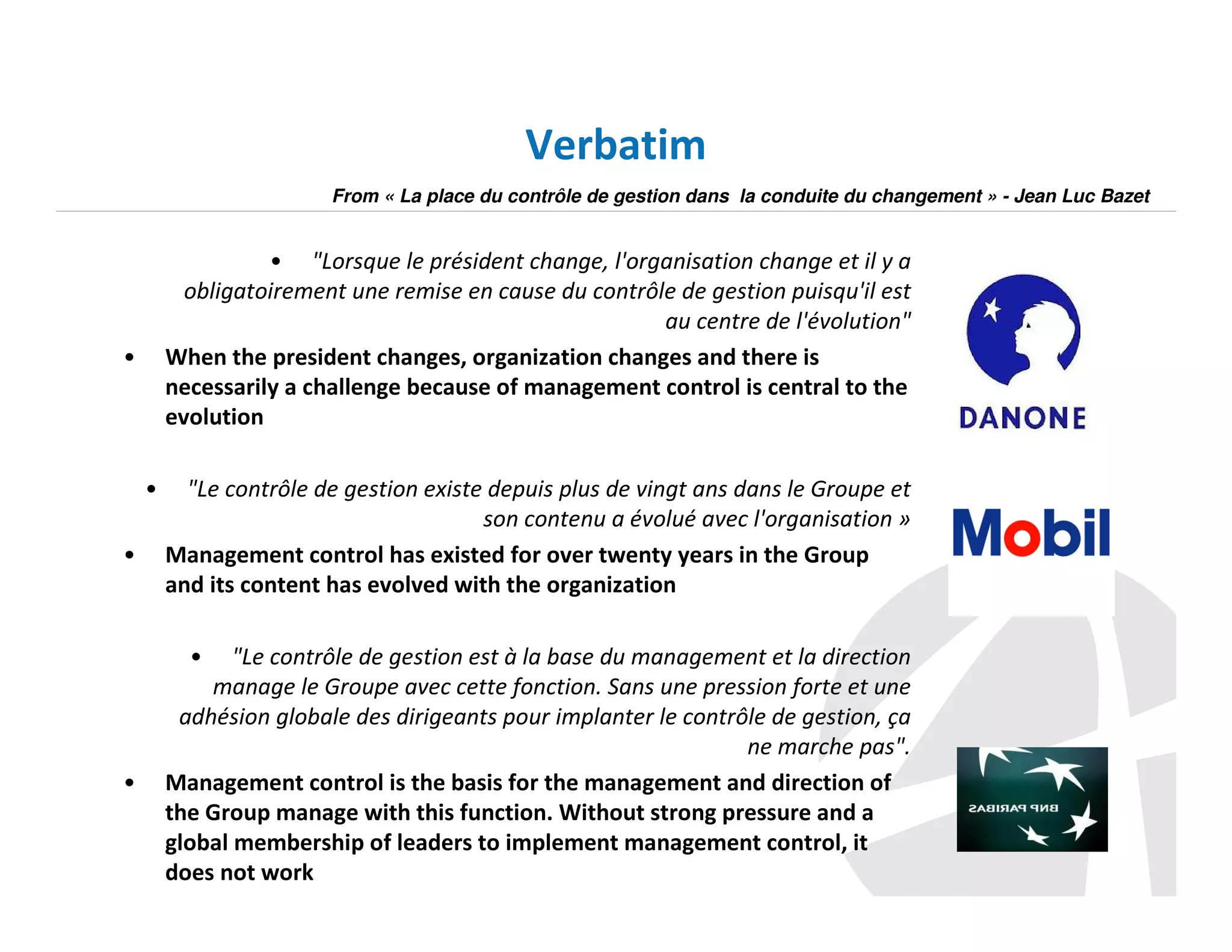 Verbatim
From « La place du contrôle de gestion dans la conduite du changement » - Jean Luc Bazet

• "Lorsque le président change, l'organisation change et il y a
obligatoirement une remise en cause du contrôle de gestion puisqu'il est
au centre de l'évolution"
When the president changes, organization changes and there is
necessarily a challenge because of management control is central to the
evolution

•

•
•

"Le contrôle de gestion existe depuis plus de vingt ans dans le Groupe et
son contenu a évolué avec l'organisation »
Management control has existed for over twenty years in the Group
and its content has evolved with the organization
•

•

"Le contrôle de gestion est à la base du management et la direction
manage le Groupe avec cette fonction. Sans une pression forte et une
adhésion globale des dirigeants pour implanter le contrôle de gestion, ça
ne marche pas".
Management control is the basis for the management and direction of
the Group manage with this function. Without strong pressure and a
global membership of leaders to implement management control, it
does not work

 