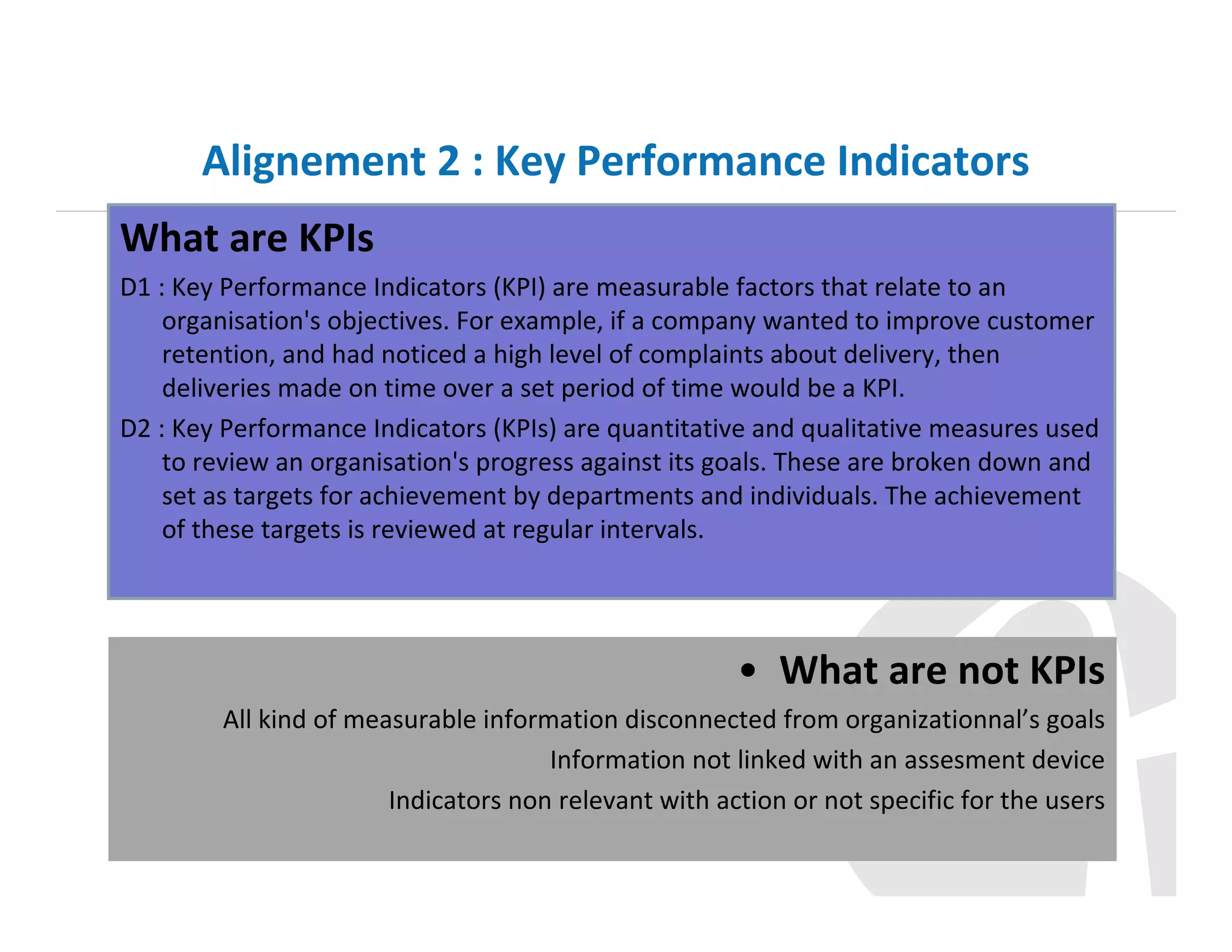 Alignement 2 : Key Performance Indicators
What are KPIs
D1 : Key Performance Indicators (KPI) are measurable factors that relate to an
organisation's objectives. For example, if a company wanted to improve customer
retention, and had noticed a high level of complaints about delivery, then
deliveries made on time over a set period of time would be a KPI.
D2 : Key Performance Indicators (KPIs) are quantitative and qualitative measures used
to review an organisation's progress against its goals. These are broken down and
set as targets for achievement by departments and individuals. The achievement
of these targets is reviewed at regular intervals.

• What are not KPIs
All kind of measurable information disconnected from organizationnal’s goals
Information not linked with an assesment device
Indicators non relevant with action or not specific for the users

 