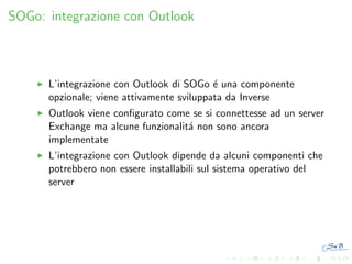 SOGo: integrazione con Outlook

L’integrazione con Outlook di SOGo ´ una componente
e
opzionale; viene attivamente sviluppata da Inverse
Outlook viene conﬁgurato come se si connettesse ad un server
Exchange ma alcune funzionalit´ non sono ancora
a
implementate
L’integrazione con Outlook dipende da alcuni componenti che
potrebbero non essere installabili sul sistema operativo del
server

 