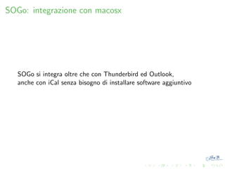 SOGo: integrazione con macosx

SOGo si integra oltre che con Thunderbird ed Outlook,
anche con iCal senza bisogno di installare software aggiuntivo

 