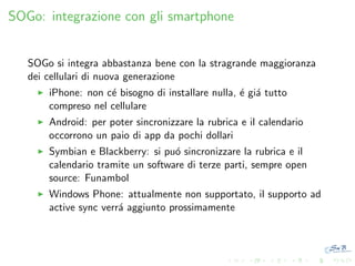 SOGo: integrazione con gli smartphone

SOGo si integra abbastanza bene con la stragrande maggioranza
dei cellulari di nuova generazione
iPhone: non c´ bisogno di installare nulla, ´ gi´ tutto
e
e a
compreso nel cellulare
Android: per poter sincronizzare la rubrica e il calendario
occorrono un paio di app da pochi dollari
Symbian e Blackberry: si pu´ sincronizzare la rubrica e il
o
calendario tramite un software di terze parti, sempre open
source: Funambol
Windows Phone: attualmente non supportato, il supporto ad
active sync verr´ aggiunto prossimamente
a

 