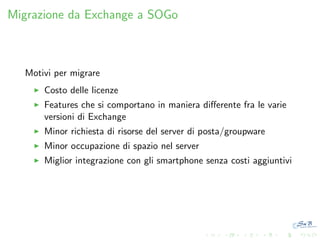 Migrazione da Exchange a SOGo

Motivi per migrare
Costo delle licenze
Features che si comportano in maniera diﬀerente fra le varie
versioni di Exchange
Minor richiesta di risorse del server di posta/groupware
Minor occupazione di spazio nel server
Miglior integrazione con gli smartphone senza costi aggiuntivi

 