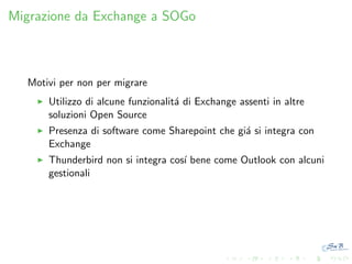 Migrazione da Exchange a SOGo

Motivi per non per migrare
Utilizzo di alcune funzionalit´ di Exchange assenti in altre
a
soluzioni Open Source
Presenza di software come Sharepoint che gi´ si integra con
a
Exchange
Thunderbird non si integra cos´ bene come Outlook con alcuni
ı
gestionali

 