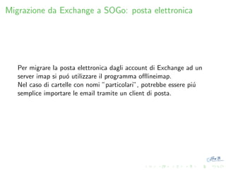 Migrazione da Exchange a SOGo: posta elettronica

Per migrare la posta elettronica dagli account di Exchange ad un
server imap si pu´ utilizzare il programma oﬄineimap.
o
Nel caso di cartelle con nomi ”particolari”, potrebbe essere pi´
u
semplice importare le email tramite un client di posta.

 