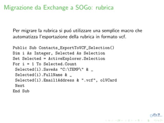 Migrazione da Exchange a SOGo: rubrica

Per migrare la rubrica si pu´ utilizzare una semplice macro che
o
automatizza l’esportazione della rubrica in formato vcf.
Public Sub Contacts_ExportToVCF_Selection()
Dim i As Integer, Selected As Selection
Set Selected = ActiveExplorer.Selection
For i = 1 To Selected.Count
Selected(i).SaveAs "C:TEMP" & _
Selected(i).FullName & _
Selected(i).Email1Address & ".vcf", olVCard
Next
End Sub

 