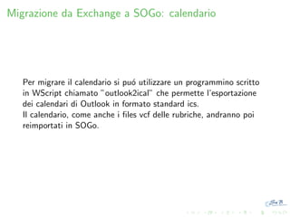 Migrazione da Exchange a SOGo: calendario

Per migrare il calendario si pu´ utilizzare un programmino scritto
o
in WScript chiamato ”outlook2ical” che permette l’esportazione
dei calendari di Outlook in formato standard ics.
Il calendario, come anche i ﬁles vcf delle rubriche, andranno poi
reimportati in SOGo.

 